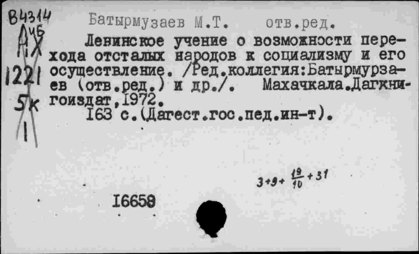 ﻿Батырмузаев М.Т. отв.ред.
й у Ленинское учение о возможности пере-Н'' хода отсталых народов к социализму и его осуществление. /Ред. коллегия :Батырмурза-,х7‘ ев (отв.ред.) и др./. Махачкала .Дагхни-гоиздат,1972.
у 163 с.(Дагест.гос.пед.ин-т).
16658 а